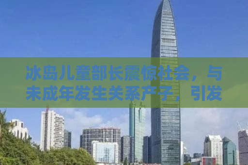 冰岛儿童部长震惊社会，与未成年发生关系产子，引发深度反思与行动号召