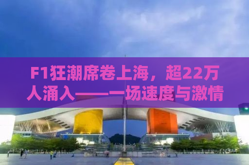 F1狂潮席卷上海，超22万人涌入——一场速度与激情的盛宴