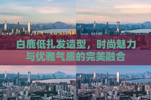 白鹿低扎发造型，时尚魅力与优雅气质的完美融合