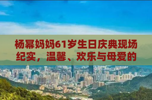 杨幂妈妈61岁生日庆典现场纪实，温馨、欢乐与母爱的力量