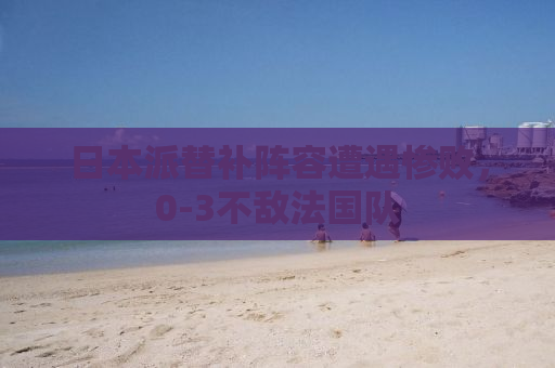 日本派替补阵容遭遇惨败，0-3不敌法国队