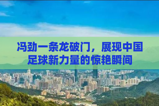 冯劲一条龙破门，展现中国足球新力量的惊艳瞬间