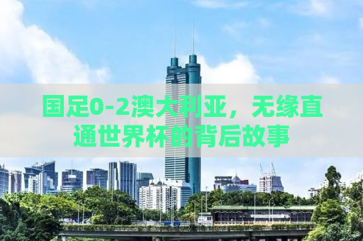 国足0-2澳大利亚，无缘直通世界杯的背后故事