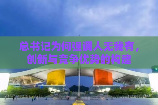 总书记为何强调人无我有，创新与竞争优势的构建