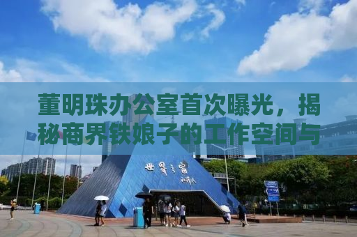 董明珠办公室首次曝光，揭秘商界铁娘子的工作空间与传奇人生