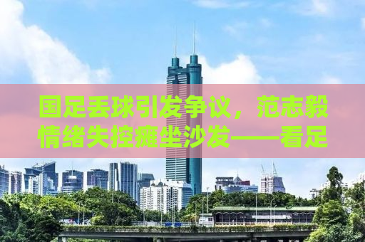 国足丢球引发争议，范志毅情绪失控瘫坐沙发——看足球不只是输输赢赢