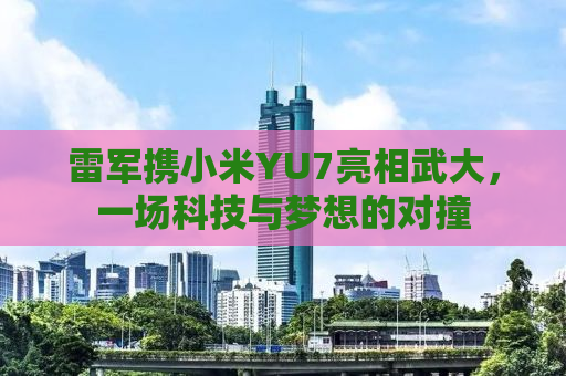 雷军携小米YU7亮相武大，一场科技与梦想的对撞
