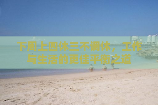 下周上四休三不调休，工作与生活的更佳平衡之道