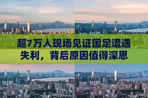 超7万人现场见证国足遭遇失利，背后原因值得深思