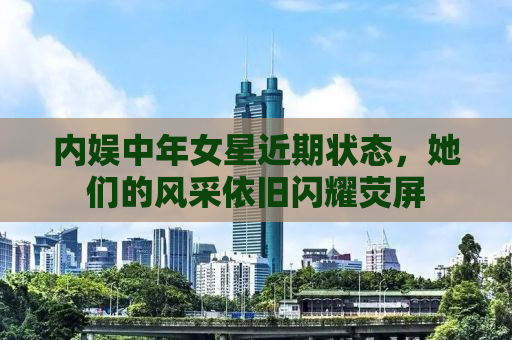 内娱中年女星近期状态，她们的风采依旧闪耀荧屏