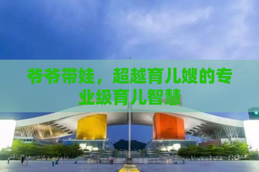 爷爷带娃，超越育儿嫂的专业级育儿智慧
