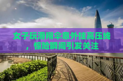 女子玩滑翔伞意外挂高压线，惊险瞬间引发关注