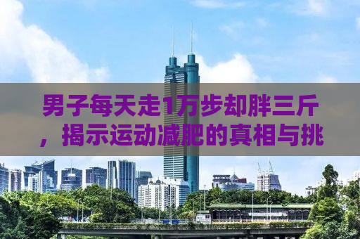 男子每天走1万步却胖三斤，揭示运动减肥的真相与挑战