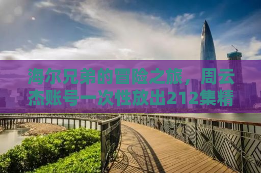 海尔兄弟的冒险之旅，周云杰账号一次性放出212集精彩回顾