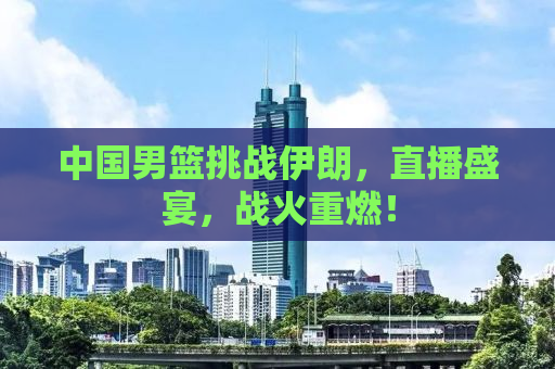 中国男篮挑战伊朗，直播盛宴，战火重燃！