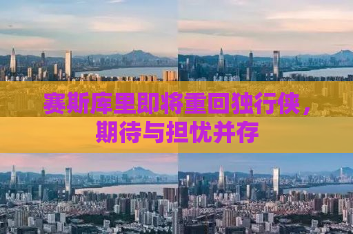 赛斯库里即将重回独行侠，期待与担忧并存