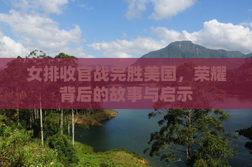 女排收官战完胜美国，荣耀背后的故事与启示