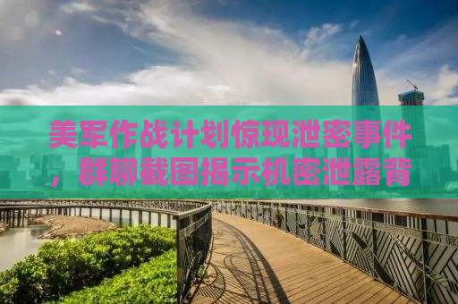 美军作战计划惊现泄密事件，群聊截图揭示机密泄露背后的真相