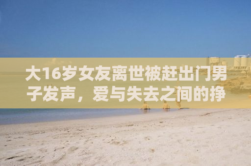 大16岁女友离世被赶出门男子发声，爱与失去之间的挣扎与呼唤
