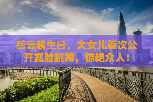 岳云鹏生日，大女儿首次公开露脸跳舞，惊艳众人！