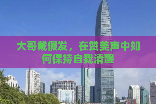 大哥戴假发，在赞美声中如何保持自我清醒
