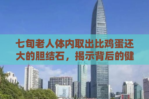 七旬老人体内取出比鸡蛋还大的胆结石，揭示背后的健康警示与防治之道