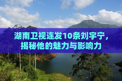 湖南卫视连发10条刘宇宁，揭秘他的魅力与影响力