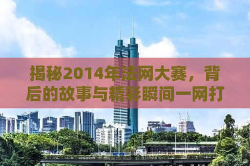 揭秘2014年法网大赛，背后的故事与精彩瞬间一网打尽！