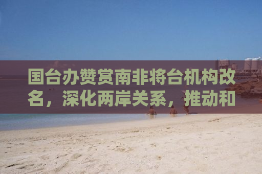 国台办赞赏南非将台机构改名，深化两岸关系，推动和平发展