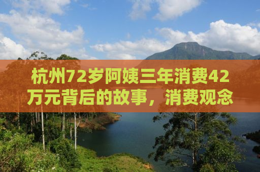 杭州72岁阿姨三年消费42万元背后的故事，消费观念与生活态度的深度探讨