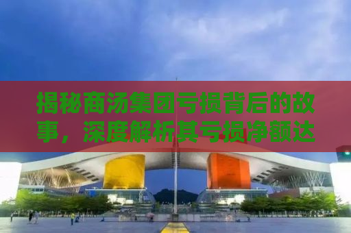 揭秘商汤集团亏损背后的故事，深度解析其亏损净额达43亿元背后的原因与应对策略