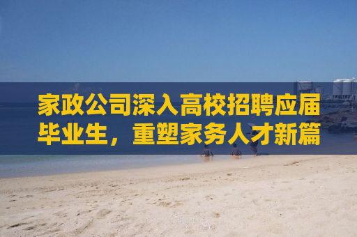 家政公司深入高校招聘应届毕业生，重塑家务人才新篇章