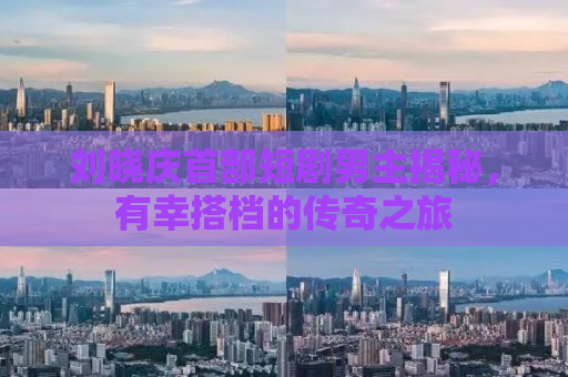 刘晓庆首部短剧男主揭秘，有幸搭档的传奇之旅