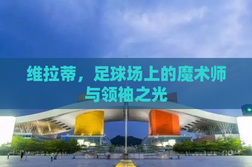 维拉蒂，足球场上的魔术师与领袖之光