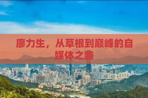 廖力生，从草根到巅峰的自媒体之路