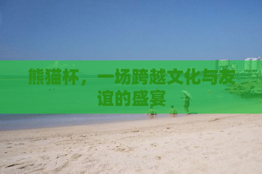 熊猫杯，一场跨越文化与友谊的盛宴