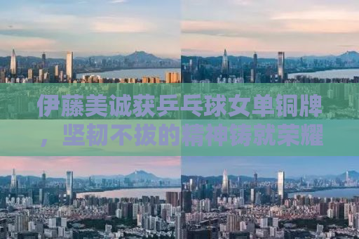 伊藤美诚获乒乓球女单铜牌，坚韧不拔的精神铸就荣耀时刻