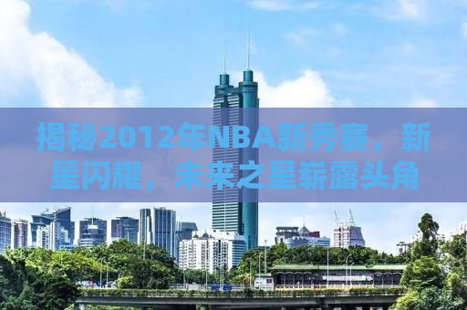 揭秘2012年NBA新秀赛，新星闪耀，未来之星崭露头角