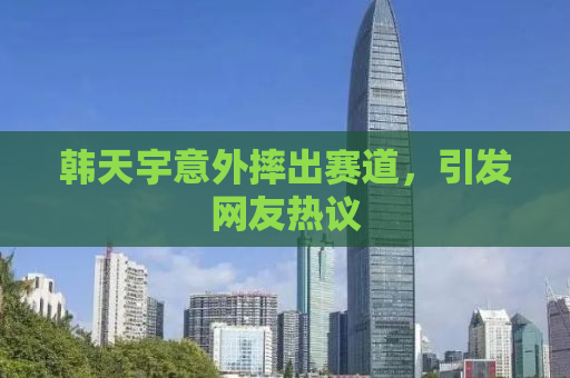 韩天宇意外摔出赛道，引发网友热议