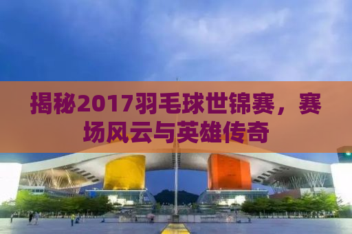 揭秘2017羽毛球世锦赛，赛场风云与英雄传奇