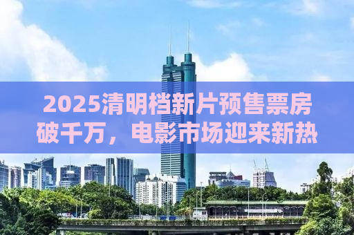 2025清明档新片预售票房破千万，电影市场迎来新热潮