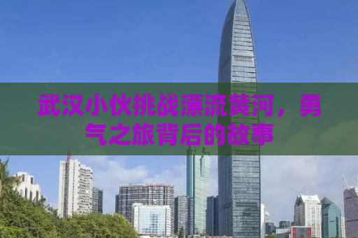 武汉小伙挑战漂流黄河，勇气之旅背后的故事