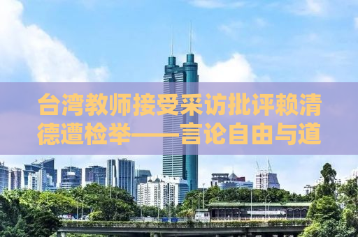 台湾教师接受采访批评赖清德遭检举——言论自由与道德底线的思考
