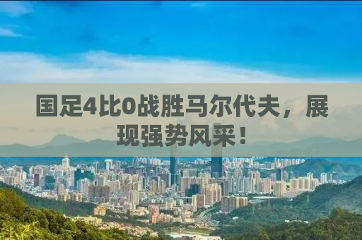 国足4比0战胜马尔代夫，展现强势风采！