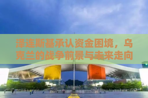 泽连斯基承认资金困境，乌克兰的战争前景与未来走向分析