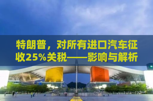 特朗普，对所有进口汽车征收25%关税——影响与解析