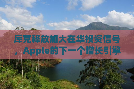 库克释放加大在华投资信号，Apple的下一个增长引擎在哪里？