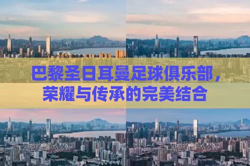 巴黎圣日耳曼足球俱乐部，荣耀与传承的完美结合