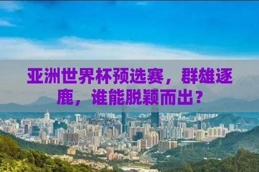 亚洲世界杯预选赛，群雄逐鹿，谁能脱颖而出？