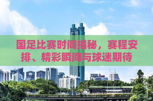国足比赛时间揭秘，赛程安排、精彩瞬间与球迷期待